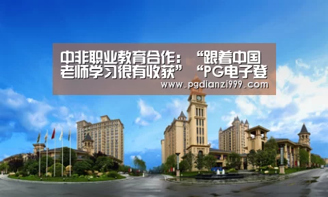 中非职业教育合作:“跟着中国老师学习很有收获”“PG电子登录入口”(图1) PG电子登录入口